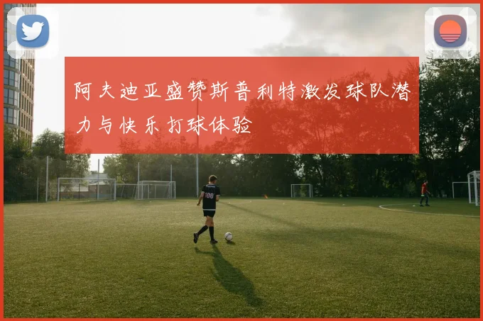 阿夫迪亚盛赞斯普利特激发球队潜力与快乐打球体验