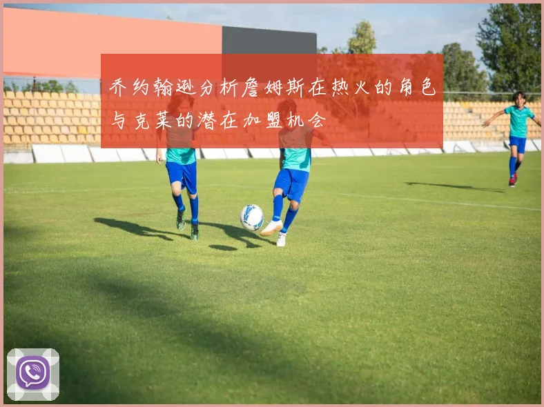 乔约翰逊分析詹姆斯在热火的角色与克莱的潜在加盟机会
