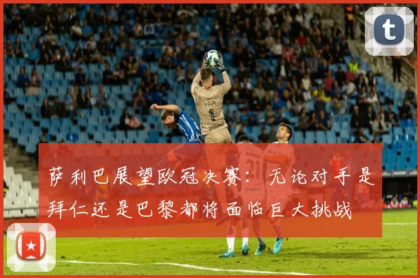 萨利巴展望欧冠决赛：无论对手是拜仁还是巴黎都将面临巨大挑战