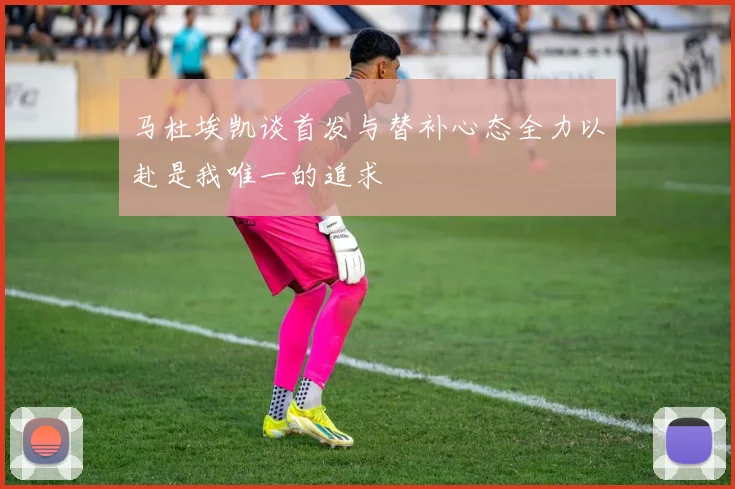 马杜埃凯谈首发与替补心态全力以赴是我唯一的追求