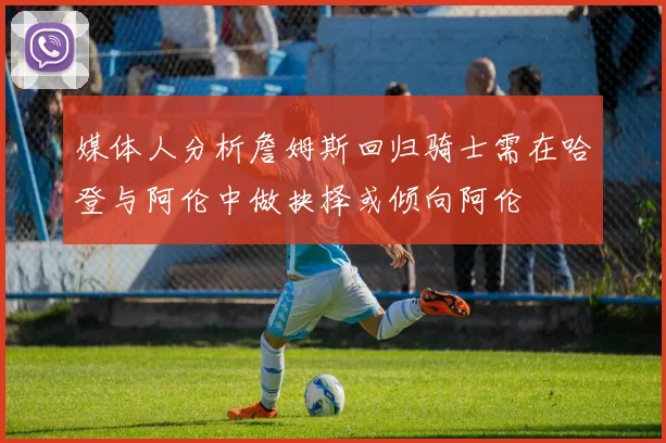 媒体人分析詹姆斯回归骑士需在哈登与阿伦中做抉择或倾向阿伦