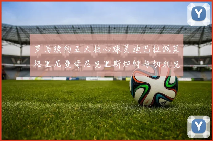 罗马续约五大核心球员迪巴拉佩莱格里尼曼奇尼克里斯坦特与切利克共创未来
