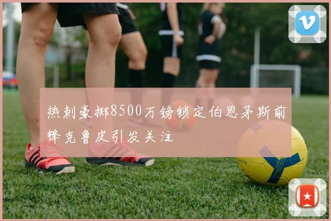 热刺豪掷8500万镑锁定伯恩茅斯前锋克鲁皮引发关注