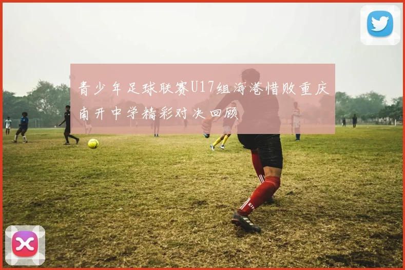 青少年足球联赛U17组海港惜败重庆南开中学精彩对决回顾