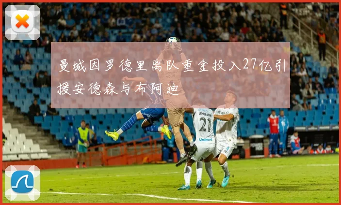 曼城因罗德里离队重金投入27亿引援安德森与布阿迪