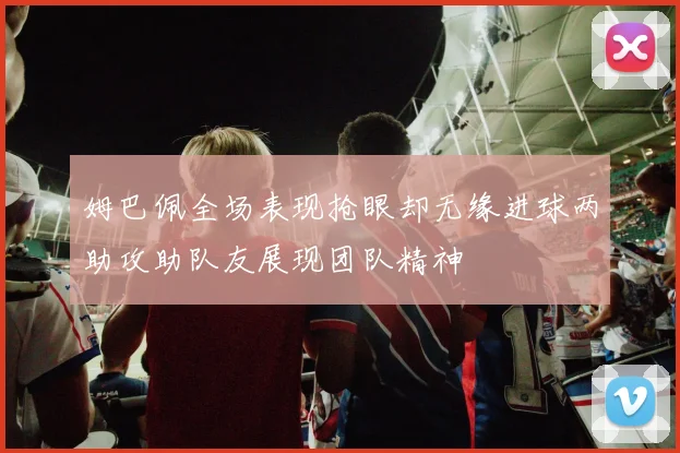 姆巴佩全场表现抢眼却无缘进球两助攻助队友展现团队精神