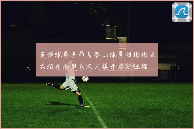 英博球员李昂与泰山球员刘彬彬正式租借加盟武汉三镇开启新征程