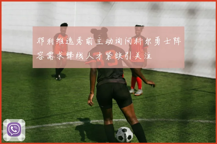 邓利维选秀前主动询问科尔勇士阵容需求锋线人才紧缺引关注
