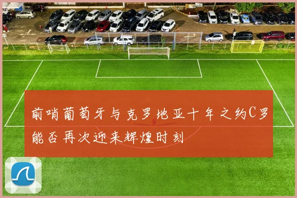 前哨葡萄牙与克罗地亚十年之约C罗能否再次迎来辉煌时刻