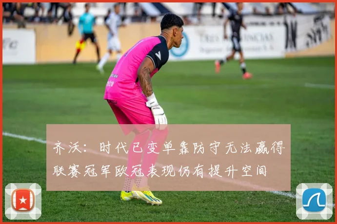 齐沃：时代已变单靠防守无法赢得联赛冠军欧冠表现仍有提升空间