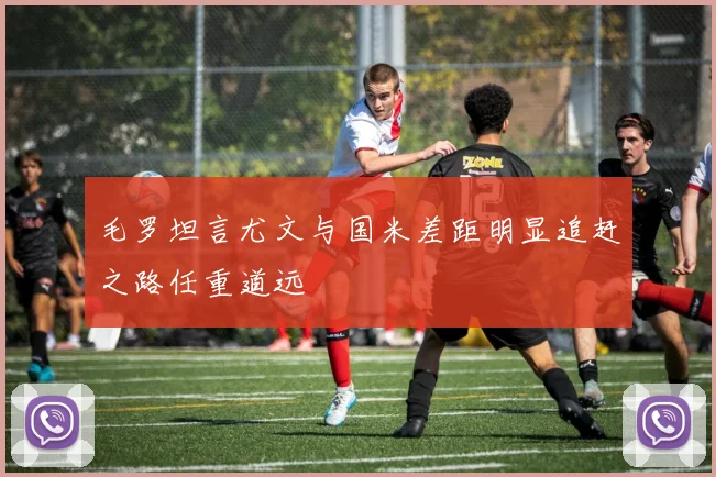 毛罗坦言尤文与国米差距明显追赶之路任重道远