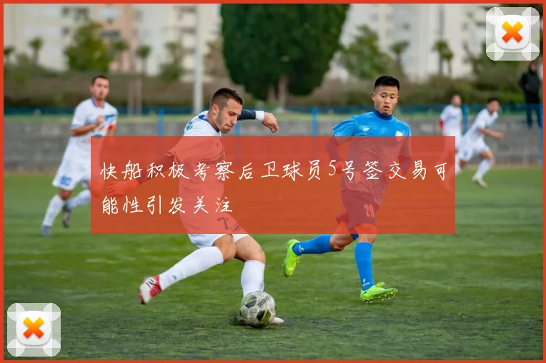 快船积极考察后卫球员5号签交易可能性引发关注