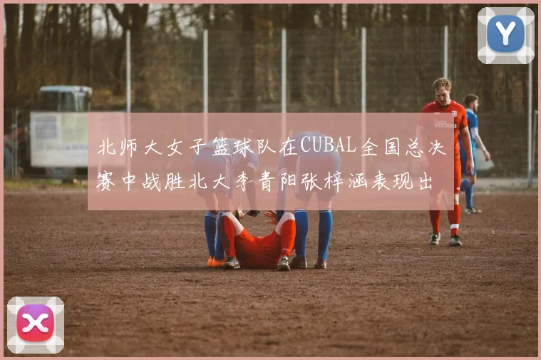 北师大女子篮球队在CUBAL全国总决赛中战胜北大李青阳张梓涵表现出色助力胜利
