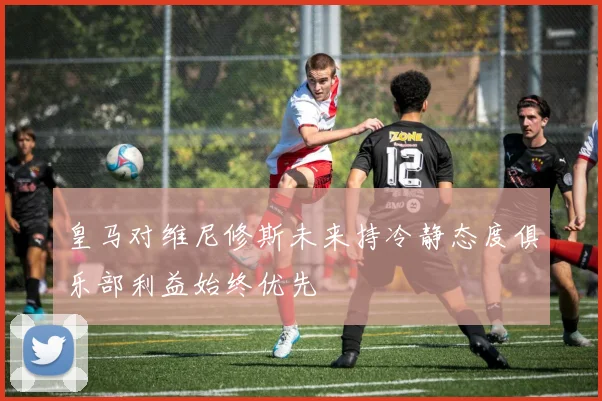 皇马对维尼修斯未来持冷静态度俱乐部利益始终优先