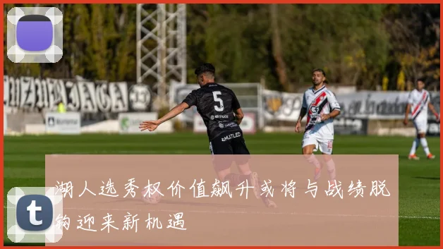 湖人选秀权价值飙升或将与战绩脱钩迎来新机遇