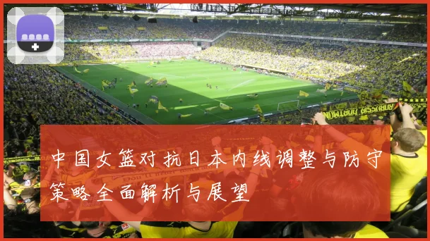 中国女篮对抗日本内线调整与防守策略全面解析与展望