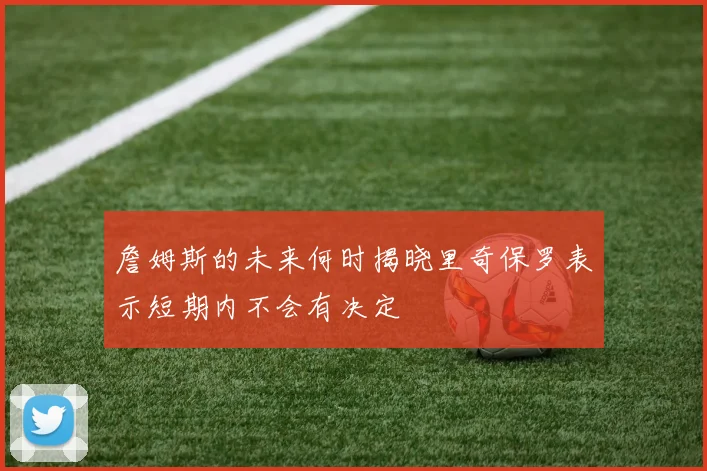 詹姆斯的未来何时揭晓里奇保罗表示短期内不会有决定