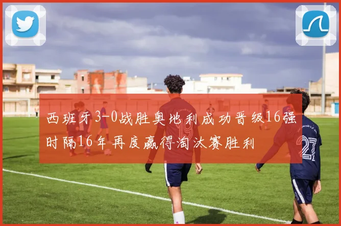 西班牙3-0战胜奥地利成功晋级16强时隔16年再度赢得淘汰赛胜利